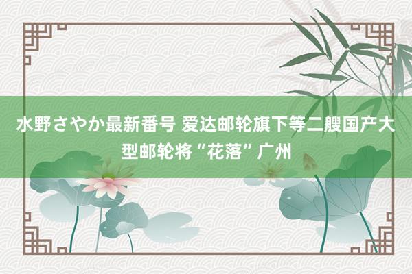 水野さやか最新番号 爱达邮轮旗下等二艘国产大型邮轮将“花落”广州