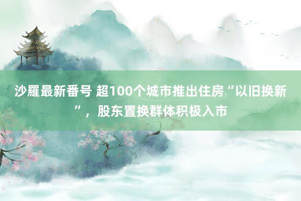 沙羅最新番号 超100个城市推出住房“以旧换新”，股东置换群体积极入市