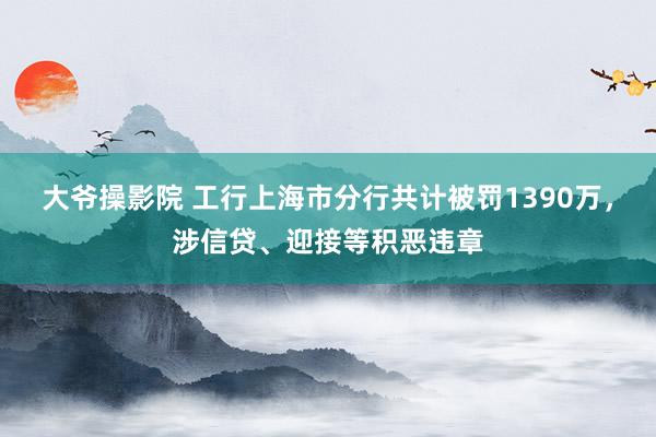 大爷操影院 工行上海市分行共计被罚1390万，涉信贷、迎接等积恶违章