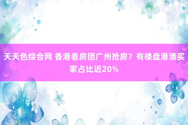 天天色综合网 香港看房团广州抢房？有楼盘港澳买家占比近20%