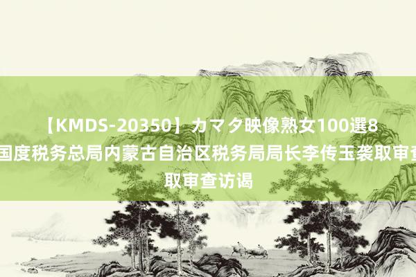 【KMDS-20350】カマタ映像熟女100選8時間 国度税务总局内蒙古自治区税务局局长李传玉袭取审查访谒