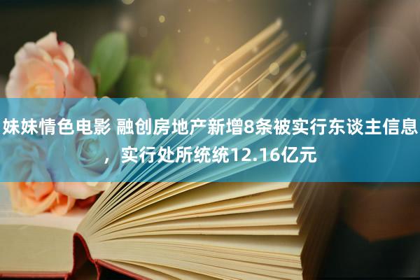 妹妹情色电影 融创房地产新增8条被实行东谈主信息，实行处所统统12.16亿元