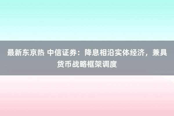 最新东京热 中信证券：降息相沿实体经济，兼具货币战略框架调度