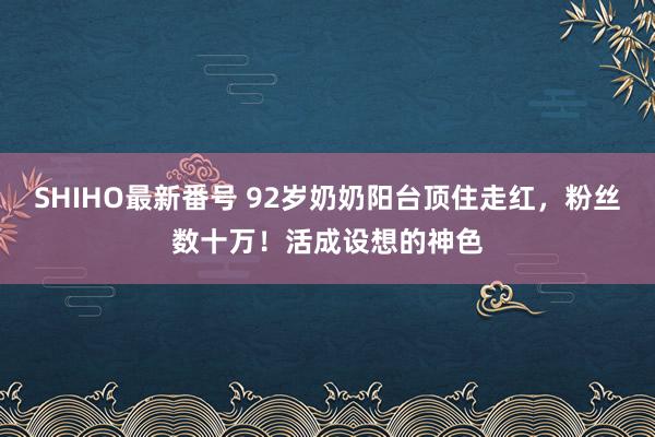 SHIHO最新番号 92岁奶奶阳台顶住走红，粉丝数十万！活成设想的神色