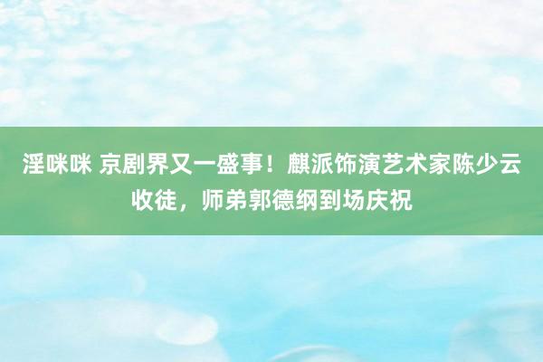 淫咪咪 京剧界又一盛事！麒派饰演艺术家陈少云收徒，师弟郭德纲到场庆祝