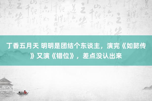 丁香五月天 明明是团结个东谈主，演完《如懿传》又演《错位》，差点没认出来