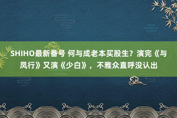 SHIHO最新番号 何与成老本买股生？演完《与凤行》又演《少白》，不雅众直呼没认出