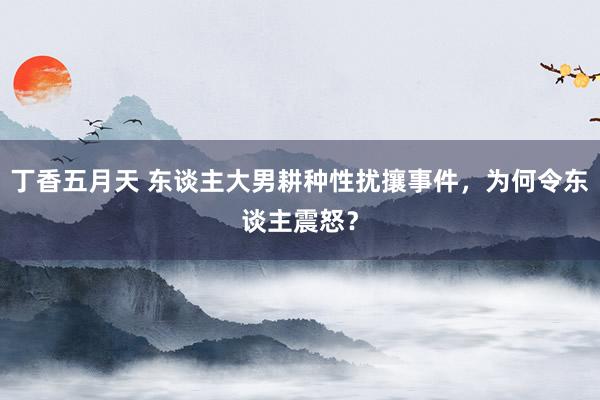 丁香五月天 东谈主大男耕种性扰攘事件，为何令东谈主震怒？