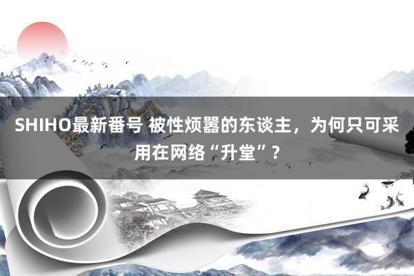 SHIHO最新番号 被性烦嚣的东谈主，为何只可采用在网络“升堂”？