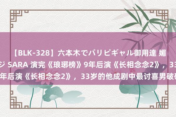 【BLK-328】六本木でパリピギャル御用達 媚薬悶絶オイルマッサージ SARA 演完《琅琊榜》9年后演《长相念念2》，33岁的他成剧中最讨喜男破碎