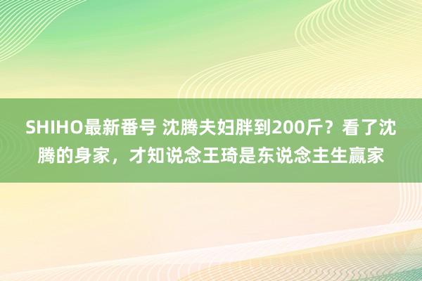 SHIHO最新番号 沈腾夫妇胖到200斤？看了沈腾的身家，才知说念王琦是东说念主生赢家