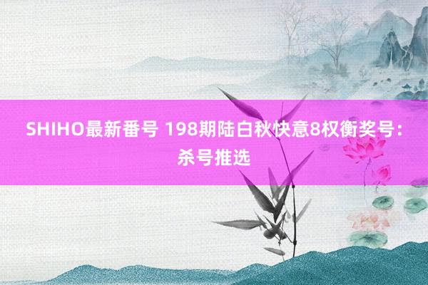 SHIHO最新番号 198期陆白秋快意8权衡奖号：杀号推选