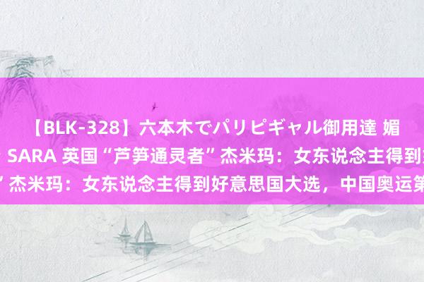 【BLK-328】六本木でパリピギャル御用達 媚薬悶絶オイルマッサージ SARA 英国“芦笋通灵者”杰米玛：女东说念主得到好意思国大选，中国奥运第一