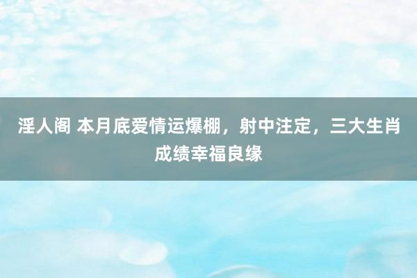 淫人阁 本月底爱情运爆棚，射中注定，三大生肖成绩幸福良缘