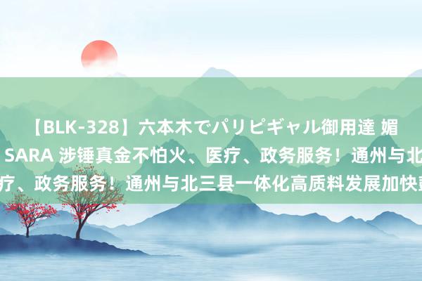 【BLK-328】六本木でパリピギャル御用達 媚薬悶絶オイルマッサージ SARA 涉锤真金不怕火、医疗、政务服务！通州与北三县一体化高质料发展加快鼓吹！