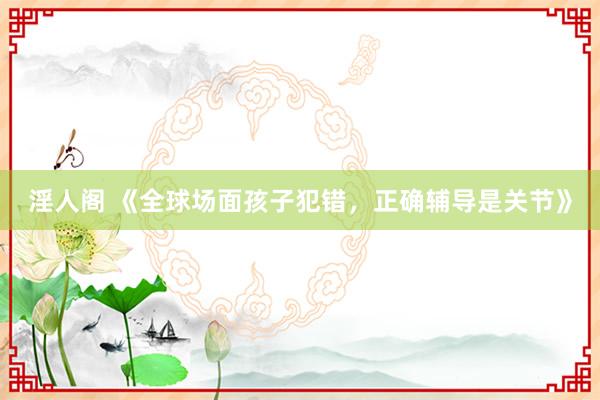 淫人阁 《全球场面孩子犯错，正确辅导是关节》