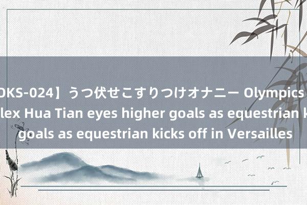 【DOKS-024】うつ伏せこすりつけオナニー Olympics | Chinese eventer Alex Hua Tian eyes higher goals as equestrian kicks off in Versailles