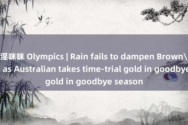 淫咪咪 Olympics | Rain fails to dampen Brown's spirits as Australian takes time-trial gold in goodbye season