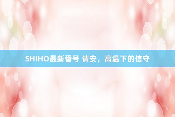 SHIHO最新番号 请安，高温下的信守