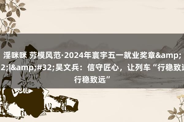 淫咪咪 劳模风范·2024年寰宇五一就业奖章&#32;|&#32;吴文兵：信守匠心，让列车“行稳致远”