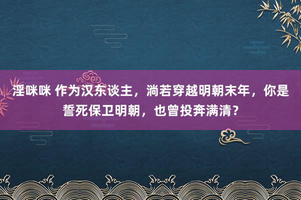 淫咪咪 作为汉东谈主，淌若穿越明朝末年，你是誓死保卫明朝，也曾投奔满清？