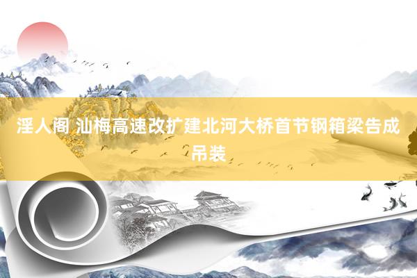 淫人阁 汕梅高速改扩建北河大桥首节钢箱梁告成吊装