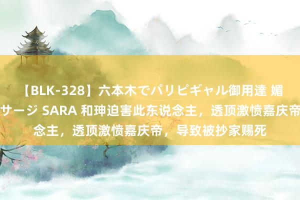 【BLK-328】六本木でパリピギャル御用達 媚薬悶絶オイルマッサージ SARA 和珅迫害此东说念主，透顶激愤嘉庆帝，导致被抄家赐死