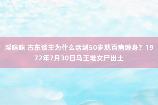 淫咪咪 古东谈主为什么活到50岁就百病缠身？1972年7月30日马王堆女尸出土