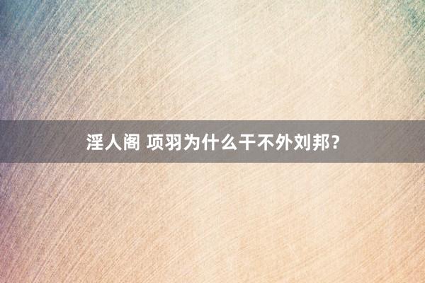 淫人阁 项羽为什么干不外刘邦？