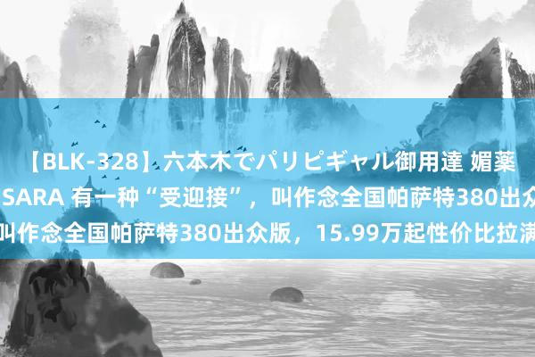 【BLK-328】六本木でパリピギャル御用達 媚薬悶絶オイルマッサージ SARA 有一种“受迎接”，叫作念全国帕萨特380出众版，15.99万起性价比拉满