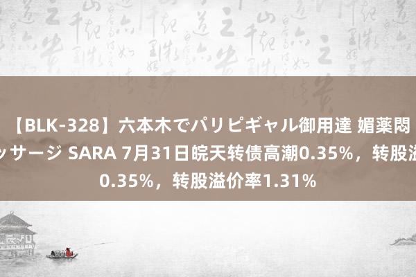 【BLK-328】六本木でパリピギャル御用達 媚薬悶絶オイルマッサージ SARA 7月31日皖天转债高潮0.35%，转股溢价率1.31%