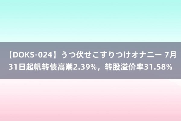 【DOKS-024】うつ伏せこすりつけオナニー 7月31日起帆转债高潮2.39%，转股溢价率31.58%