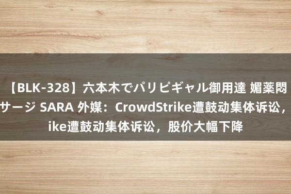 【BLK-328】六本木でパリピギャル御用達 媚薬悶絶オイルマッサージ SARA 外媒：CrowdStrike遭鼓动集体诉讼，股价大幅下降