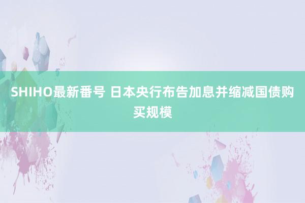 SHIHO最新番号 日本央行布告加息并缩减国债购买规模