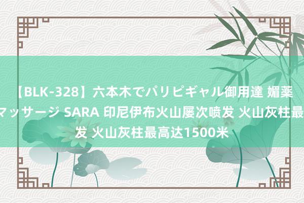 【BLK-328】六本木でパリピギャル御用達 媚薬悶絶オイルマッサージ SARA 印尼伊布火山屡次喷发 火山灰柱最高达1500米