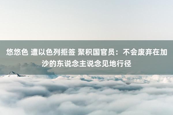 悠悠色 遭以色列拒签 聚积国官员：不会废弃在加沙的东说念主说念见地行径