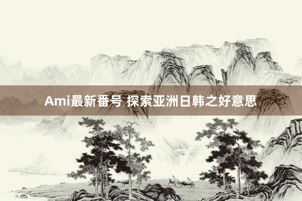 Ami最新番号 探索亚洲日韩之好意思