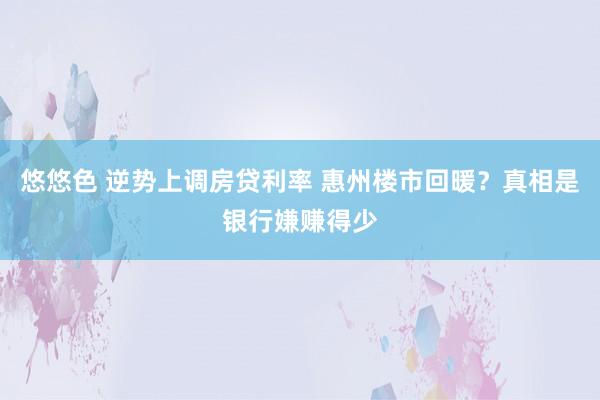 悠悠色 逆势上调房贷利率 惠州楼市回暖？真相是银行嫌赚得少