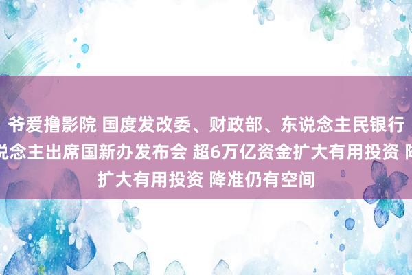 爷爱撸影院 国度发改委、财政部、东说念主民银行相关阐扬东说念主出席国新办发布会 超6万亿资金扩大有用投资 降准仍有空间