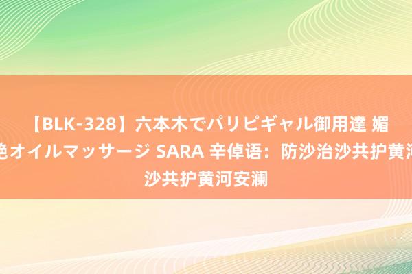 【BLK-328】六本木でパリピギャル御用達 媚薬悶絶オイルマッサージ SARA 辛倬语：防沙治沙共护黄河安澜