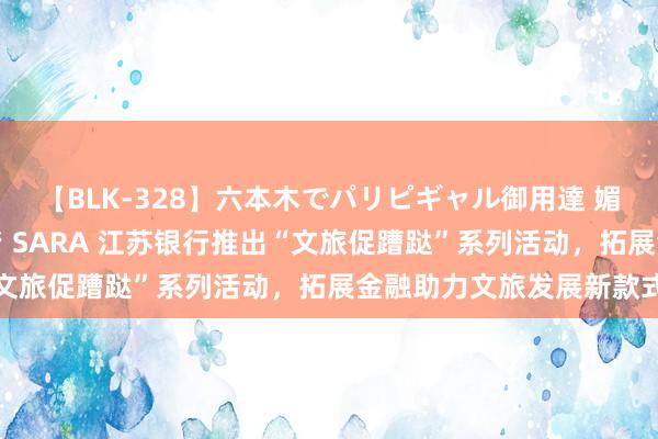 【BLK-328】六本木でパリピギャル御用達 媚薬悶絶オイルマッサージ SARA 江苏银行推出“文旅促蹧跶”系列活动，拓展金融助力文旅发展新款式