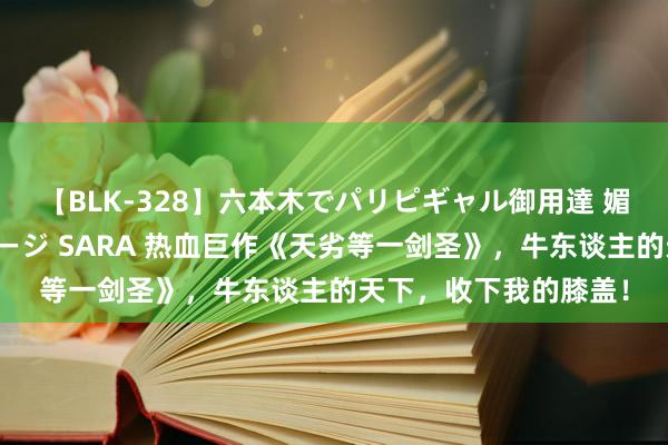 【BLK-328】六本木でパリピギャル御用達 媚薬悶絶オイルマッサージ SARA 热血巨作《天劣等一剑圣》，牛东谈主的天下，收下我的膝盖！