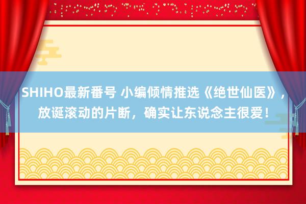 SHIHO最新番号 小编倾情推选《绝世仙医》，放诞滚动的片断，确实让东说念主很爱！