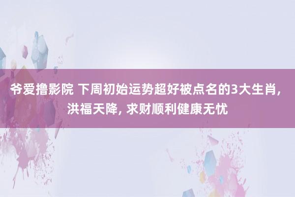 爷爱撸影院 下周初始运势超好被点名的3大生肖， 洪福天降， 求财顺利健康无忧