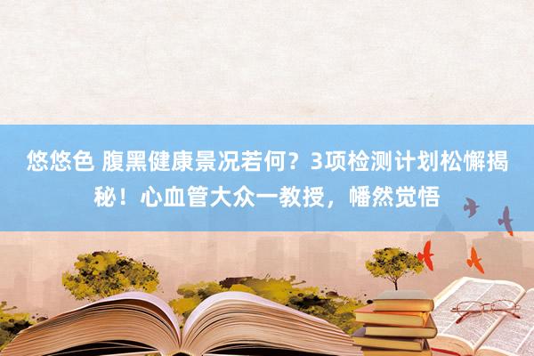 悠悠色 腹黑健康景况若何？3项检测计划松懈揭秘！心血管大众一教授，幡然觉悟