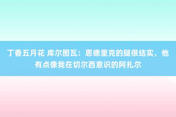 丁香五月花 库尔图瓦：恩德里克的腿很结实，他有点像我在切尔西意识的阿扎尔