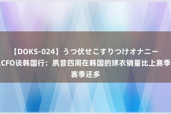 【DOKS-024】うつ伏せこすりつけオナニー 拜仁CFO谈韩国行：夙昔四周在韩国的球衣销量比上赛季还多