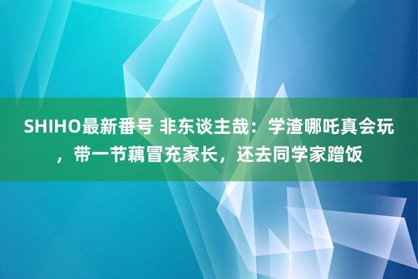 SHIHO最新番号 非东谈主哉：学渣哪吒真会玩，带一节藕冒充家长，还去同学家蹭饭