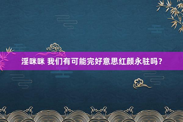 淫咪咪 我们有可能完好意思红颜永驻吗？