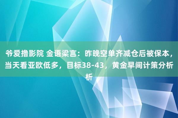 爷爱撸影院 金语梁言：昨晚空单齐减仓后被保本，当天看亚欧低多，目标38-43，黄金早间计策分析